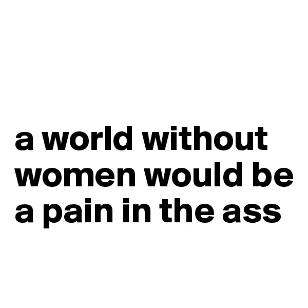 


a world without women would be a pain in the ass
