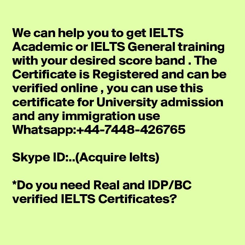 
We can help you to get IELTS Academic or IELTS General training with your desired score band . The Certificate is Registered and can be verified online , you can use this certificate for University admission and any immigration use 
Whatsapp:+44-7448-426765  

Skype ID:..(Acquire Ielts)

*Do you need Real and IDP/BC verified IELTS Certificates?
