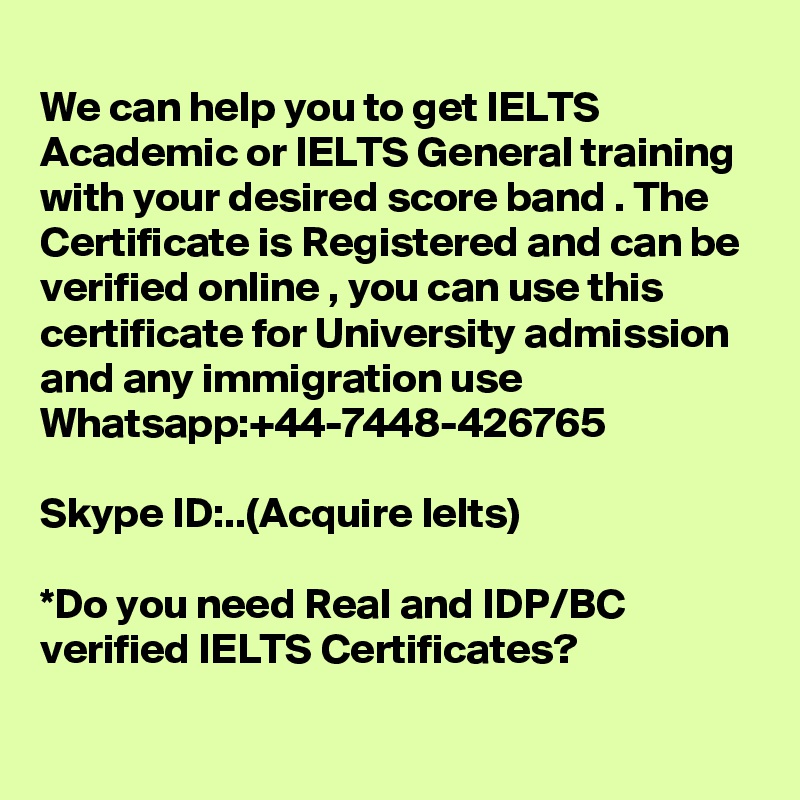 
We can help you to get IELTS Academic or IELTS General training with your desired score band . The Certificate is Registered and can be verified online , you can use this certificate for University admission and any immigration use 
Whatsapp:+44-7448-426765  

Skype ID:..(Acquire Ielts)

*Do you need Real and IDP/BC verified IELTS Certificates?
