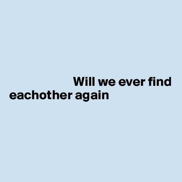 




                        Will we ever find eachother again




