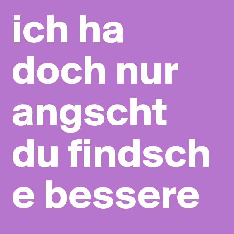 ich ha doch nur angscht du findsch e bessere