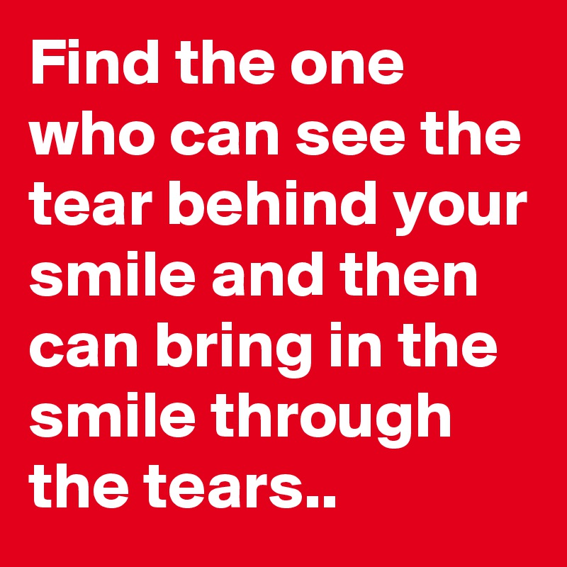 Find the one who can see the tear behind your smile and then can bring in the smile through the tears..