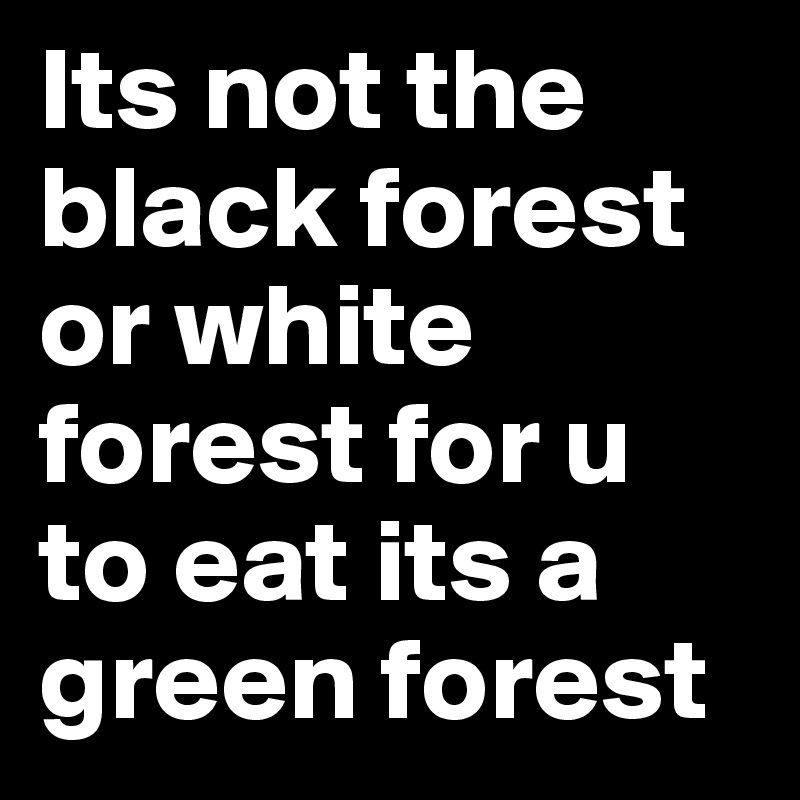 Its not the black forest or white forest for u to eat its a green forest 