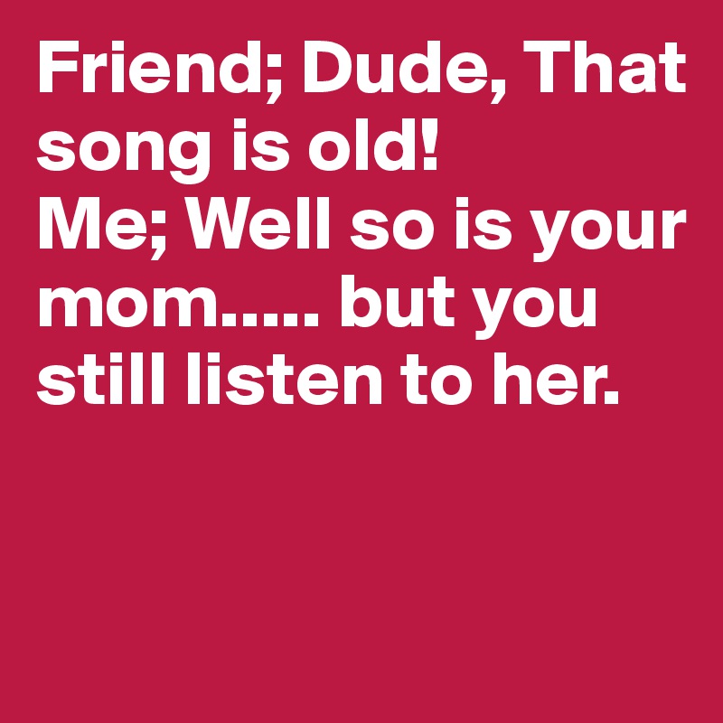 Friend; Dude, That song is old!
Me; Well so is your mom..... but you still listen to her. 


