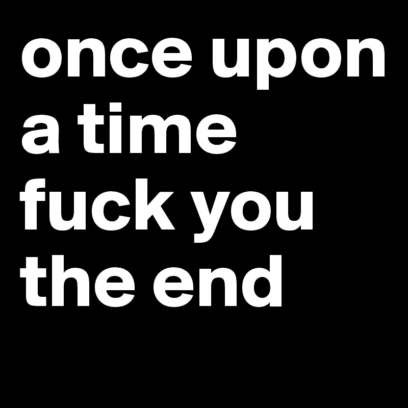 once upon a time
fuck you
the end