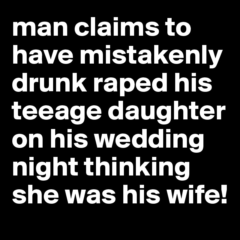 man claims to have mistakenly drunk raped his teeage daughter on his wedding night thinking she was his wife! 