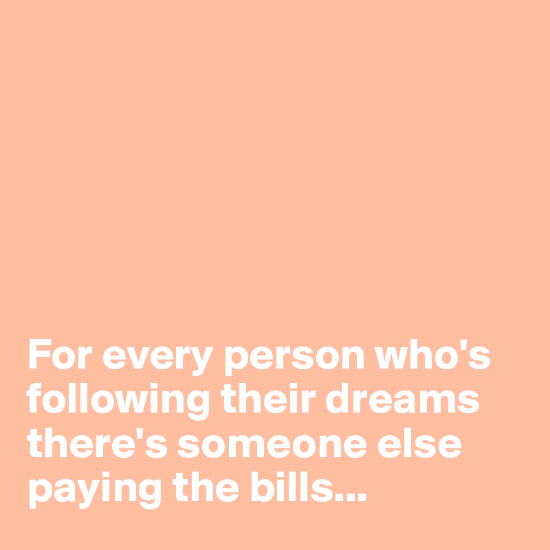 






For every person who's following their dreams
there's someone else paying the bills...