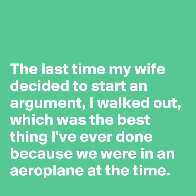 


The last time my wife decided to start an argument, I walked out, which was the best thing I've ever done because we were in an aeroplane at the time. 