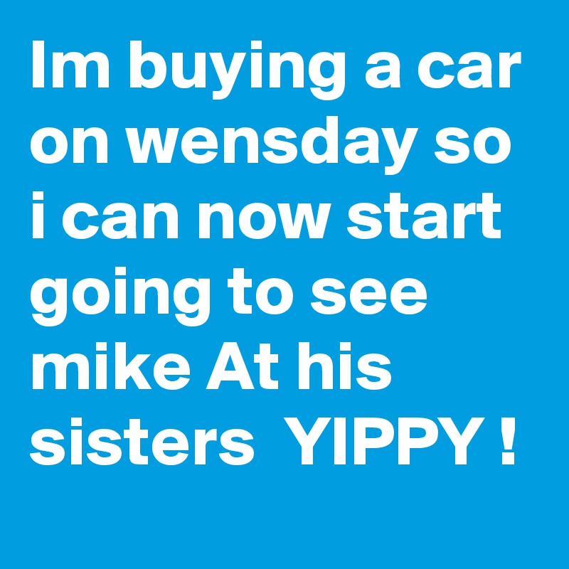 Im buying a car on wensday so i can now start going to see mike At his sisters  YIPPY !