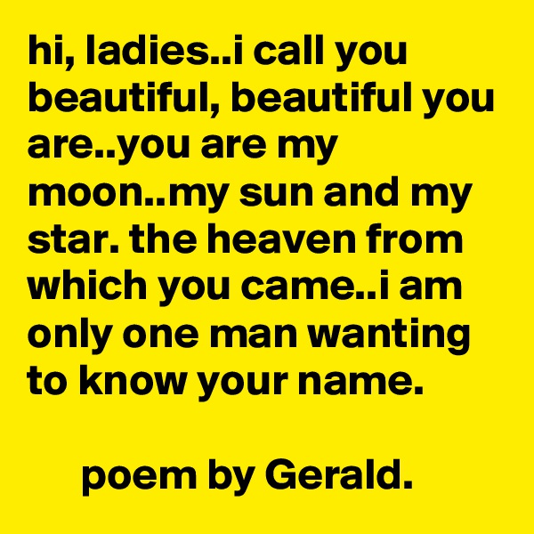 hi, ladies..i call you beautiful, beautiful you are..you are my moon..my sun and my star. the heaven from which you came..i am only one man wanting to know your name.

      poem by Gerald.