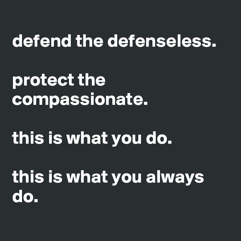 
defend the defenseless.

protect the compassionate.

this is what you do.

this is what you always do.
