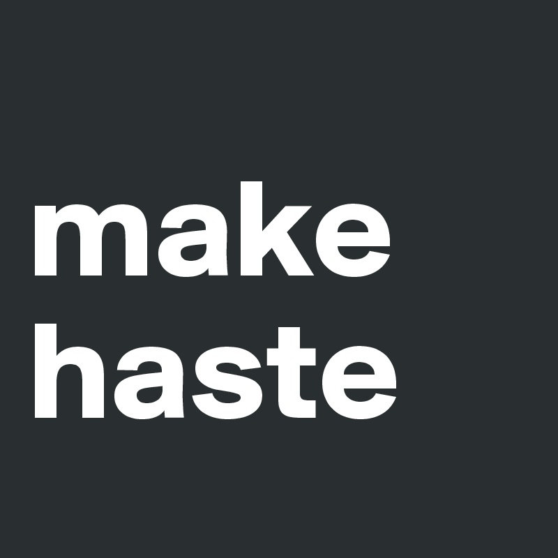 
make haste