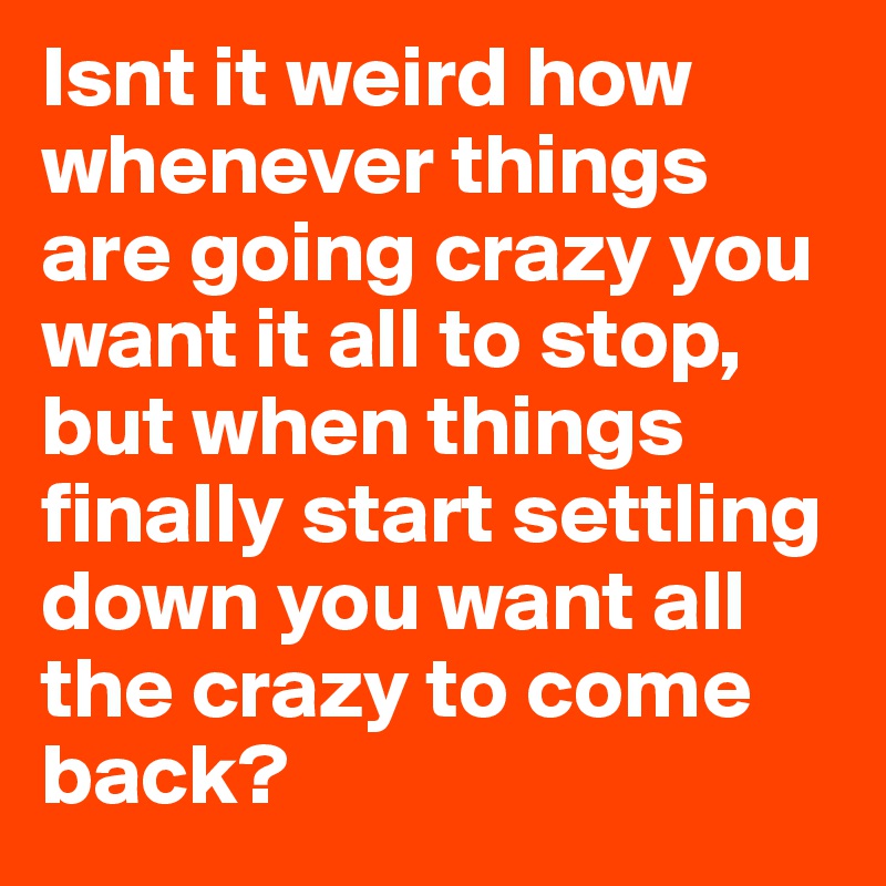 Isnt it weird how whenever things are going crazy you want it all to stop, but when things finally start settling down you want all the crazy to come back? 