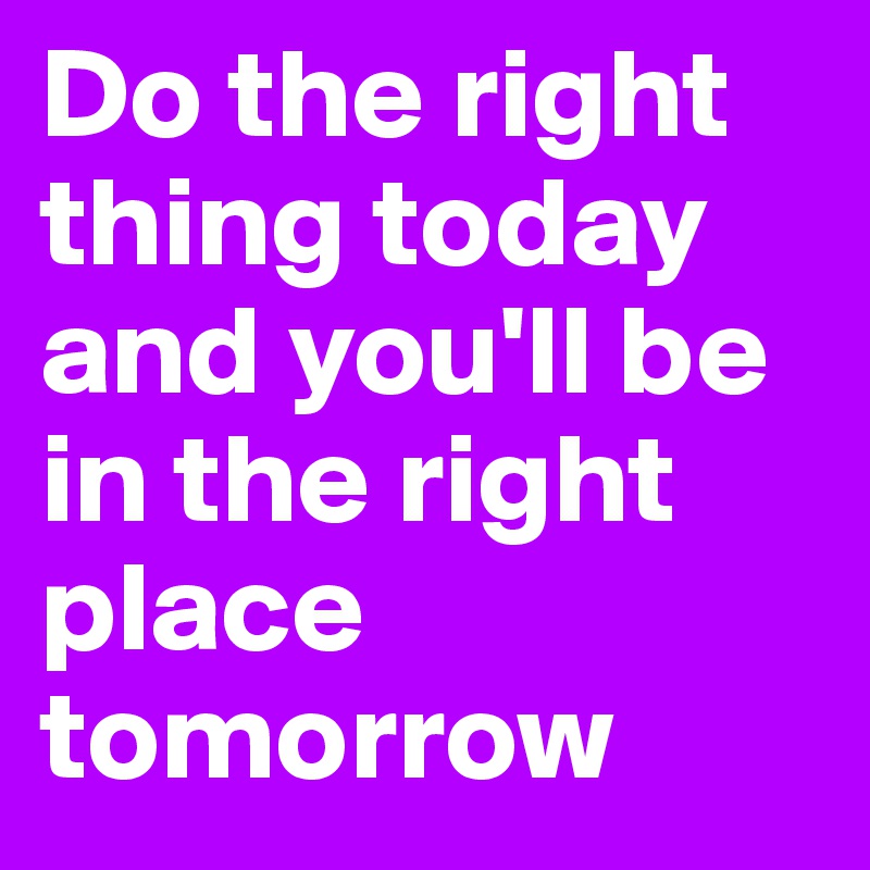 Do the right thing today and you'll be in the right place tomorrow