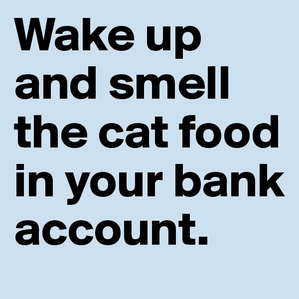 Wake up and smell the cat food in your bank account.