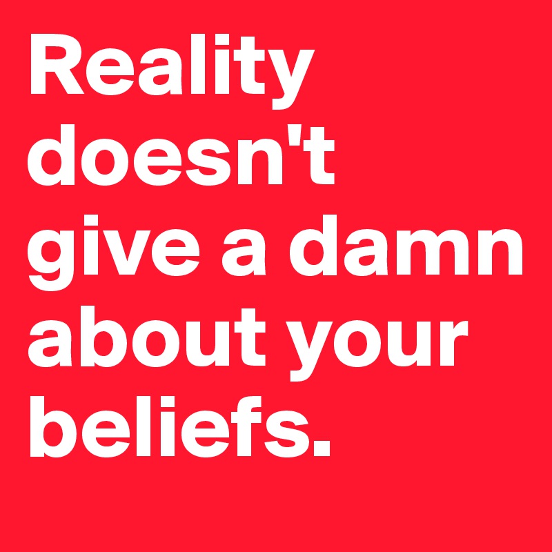Reality doesn't give a damn about your beliefs.