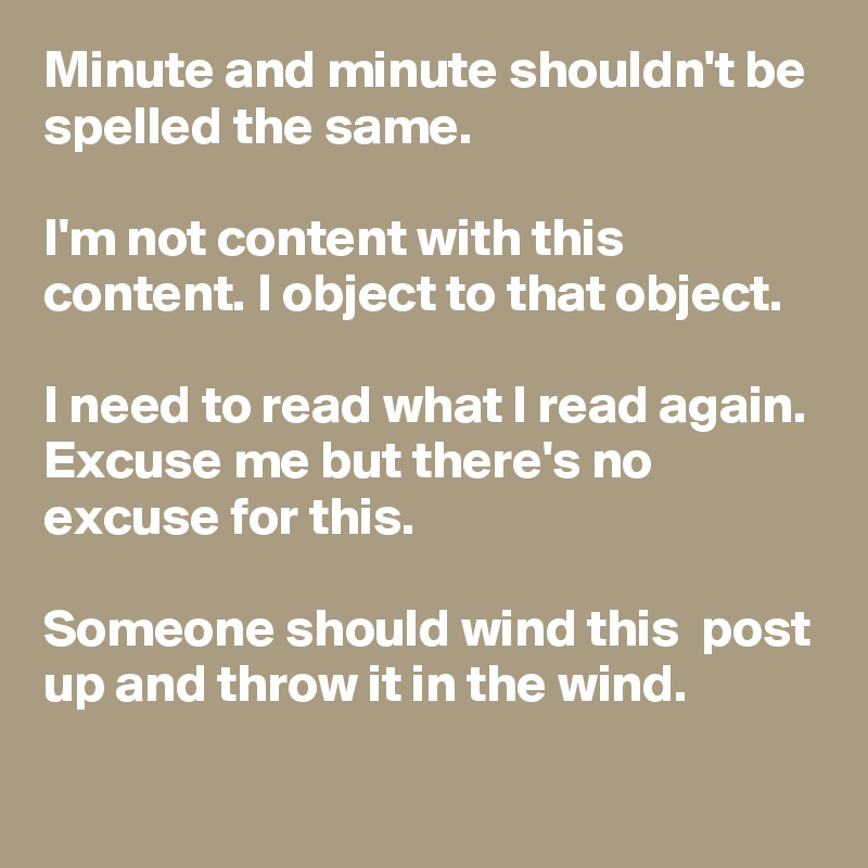 Minute and minute shouldn't be spelled the same.

I'm not content with this content. I object to that object.

I need to read what I read again.
Excuse me but there's no excuse for this.

Someone should wind this  post up and throw it in the wind.