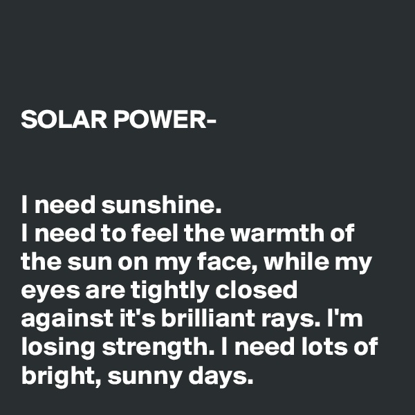 


SOLAR POWER-


I need sunshine.
I need to feel the warmth of the sun on my face, while my eyes are tightly closed against it's brilliant rays. I'm losing strength. I need lots of bright, sunny days.