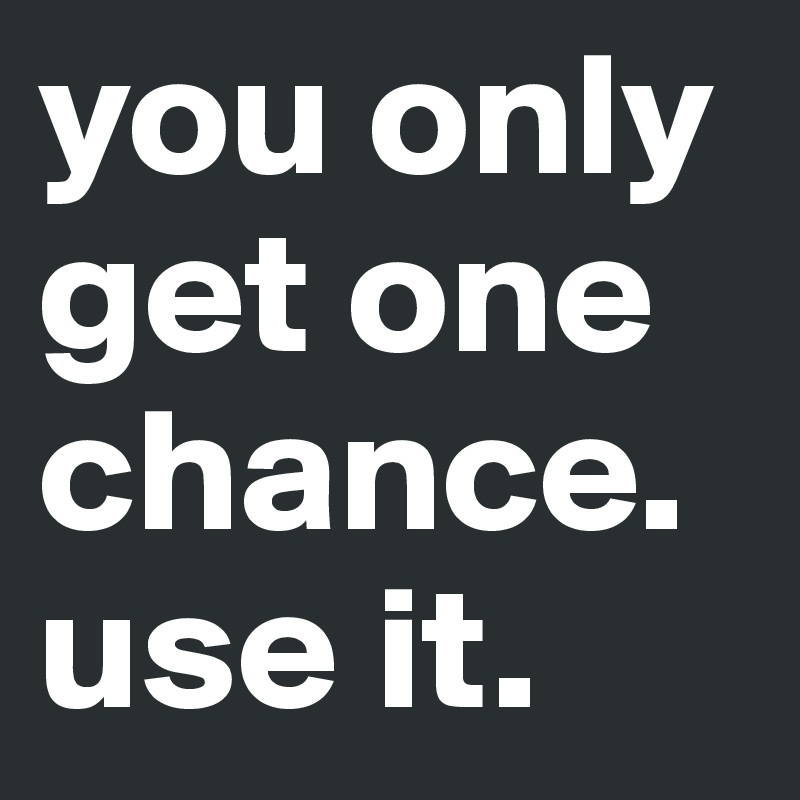 you only get one chance. use it. 