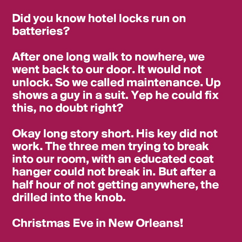 Did you know hotel locks run on batteries?

After one long walk to nowhere, we went back to our door. It would not unlock. So we called maintenance. Up shows a guy in a suit. Yep he could fix this, no doubt right?

Okay long story short. His key did not work. The three men trying to break into our room, with an educated coat hanger could not break in. But after a half hour of not getting anywhere, the drilled into the knob.

Christmas Eve in New Orleans! 