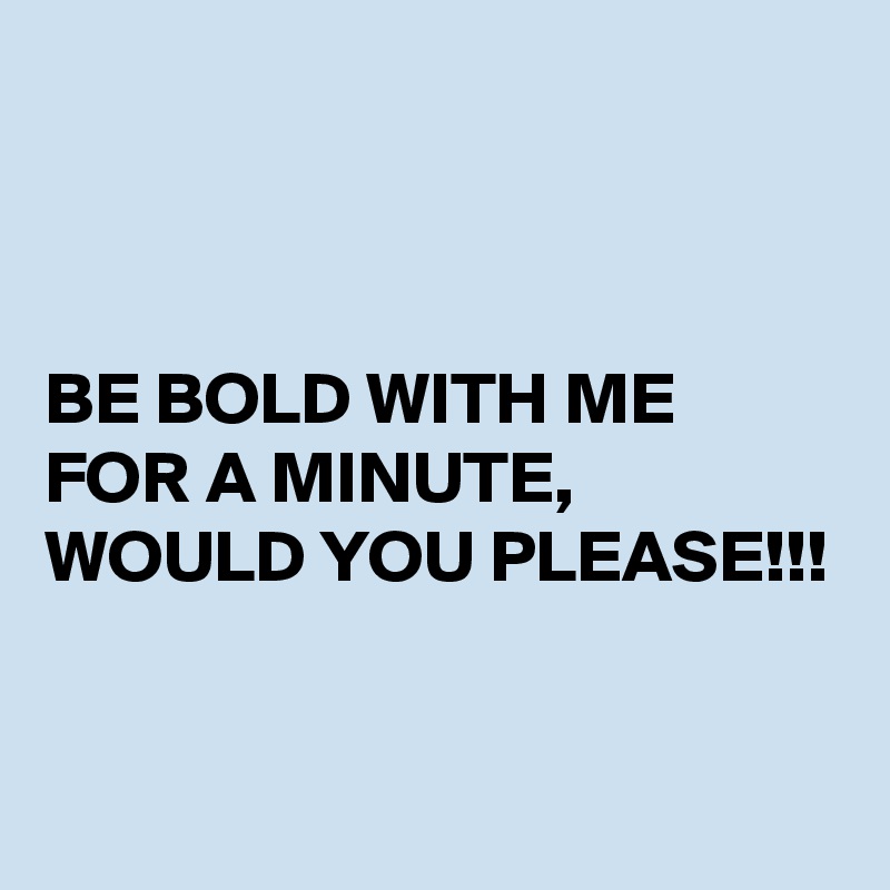 



BE BOLD WITH ME FOR A MINUTE, WOULD YOU PLEASE!!!



