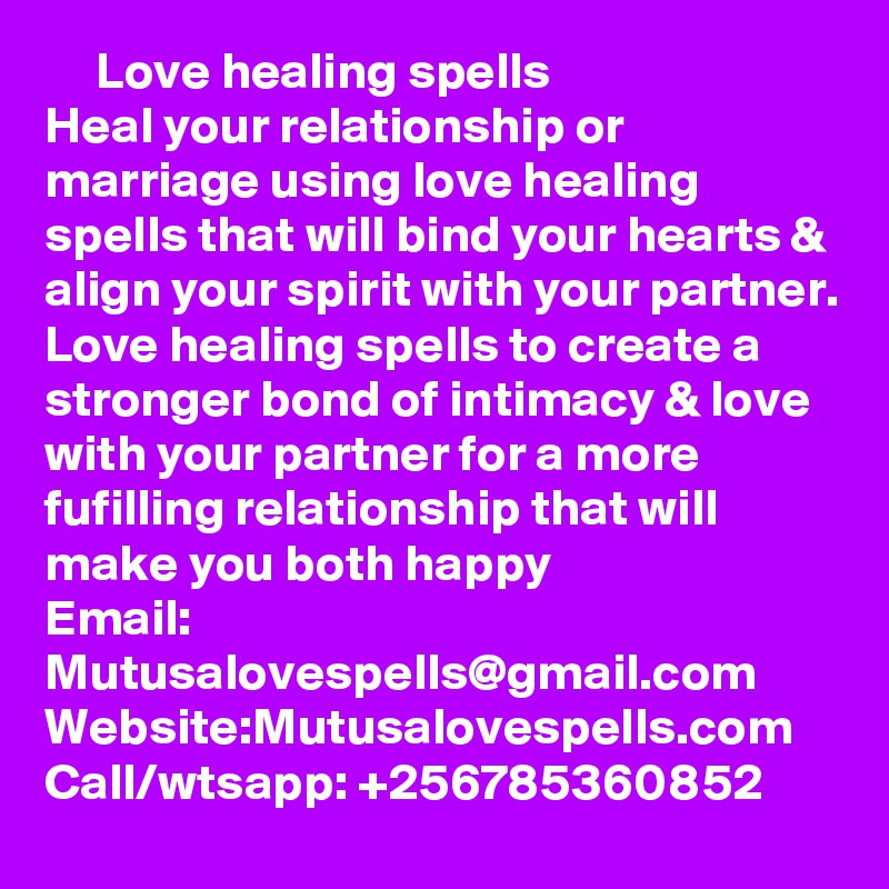      Love healing spells
Heal your relationship or marriage using love healing spells that will bind your hearts & align your spirit with your partner. Love healing spells to create a stronger bond of intimacy & love with your partner for a more fufilling relationship that will make you both happy
Email: Mutusalovespells@gmail.com
Website:Mutusalovespells.com
Call/wtsapp: +256785360852
