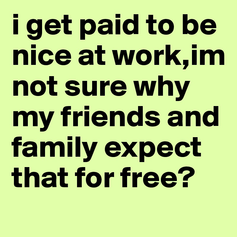 i get paid to be nice at work,im not sure why my friends and family expect that for free?