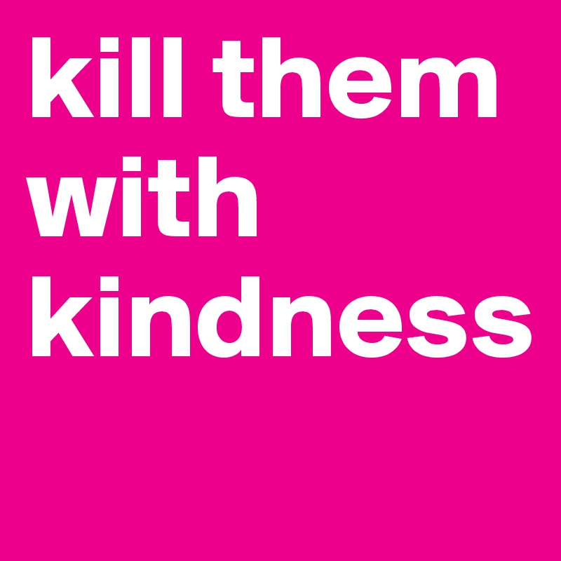 kill them with kindness
