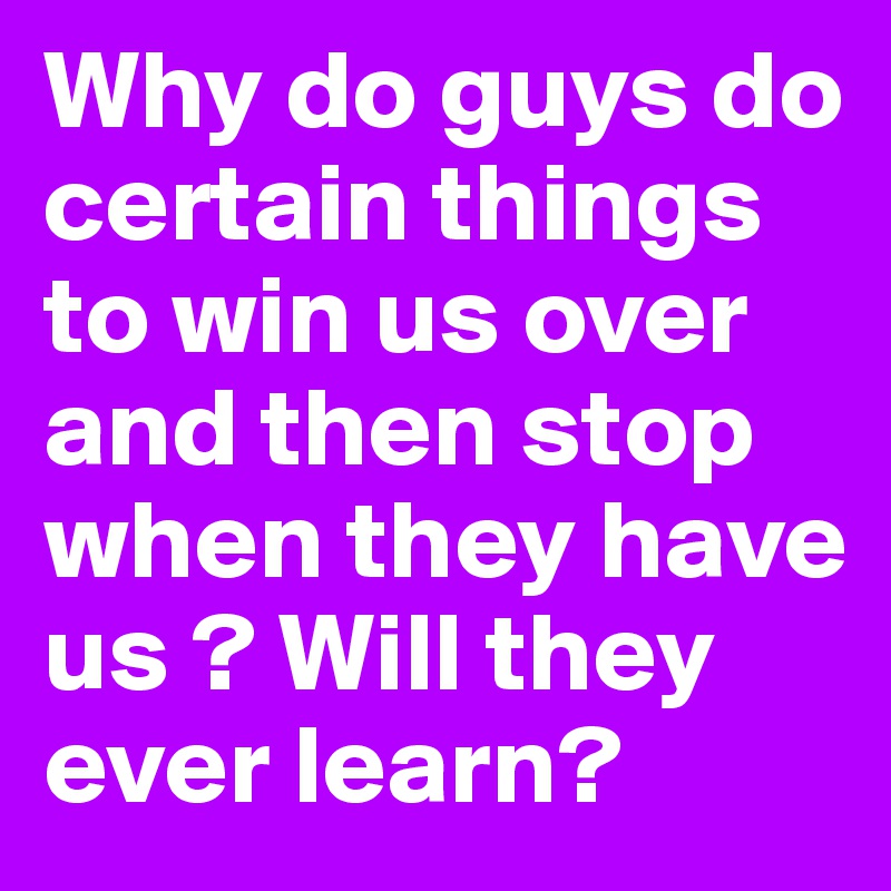 Why do guys do certain things to win us over and then stop when they have us ? Will they ever learn?