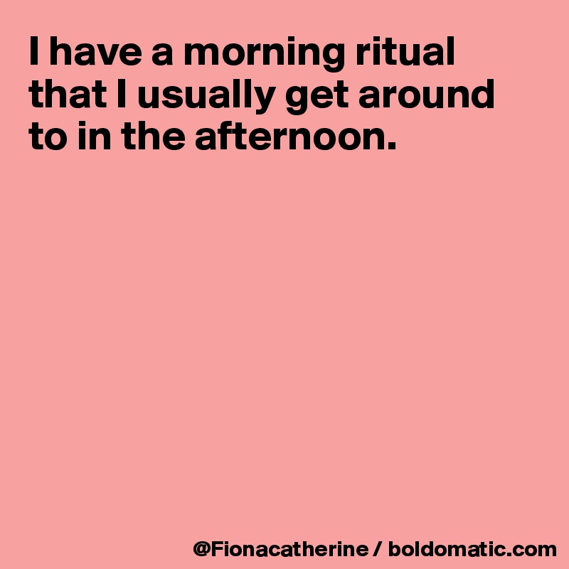 I have a morning ritual that I usually get around to in the afternoon.








