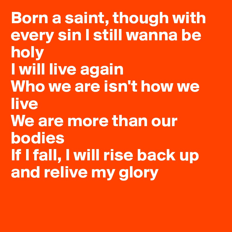 Born a saint, though with every sin I still wanna be holy
I will live again
Who we are isn't how we live
We are more than our bodies
If I fall, I will rise back up and relive my glory

