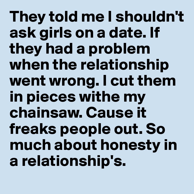 They told me I shouldn't ask girls on a date. If they had a problem when the relationship went wrong. I cut them in pieces withe my chainsaw. Cause it freaks people out. So much about honesty in a relationship's.