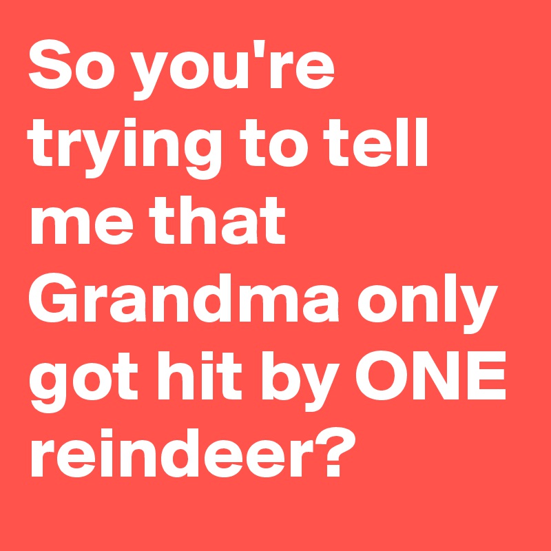 So you're trying to tell me that Grandma only got hit by ONE reindeer?