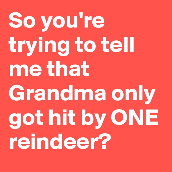 So you're trying to tell me that Grandma only got hit by ONE reindeer?
