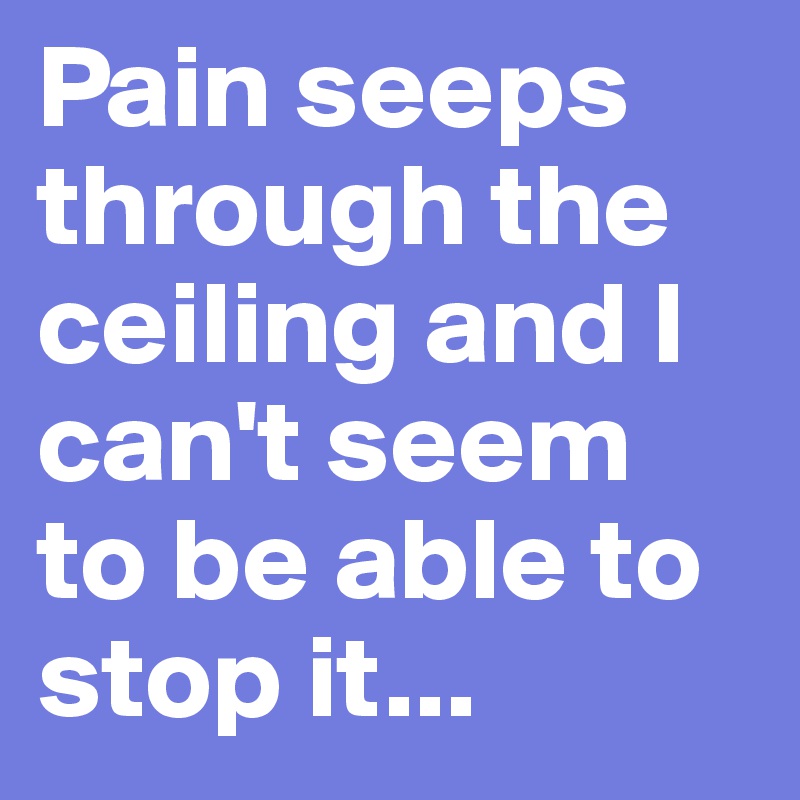 Pain seeps through the ceiling and I can't seem to be able to stop it...