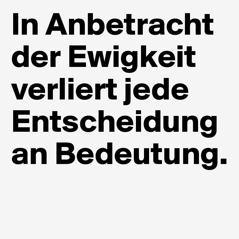 In Anbetracht der Ewigkeit verliert jede Entscheidung an Bedeutung.
