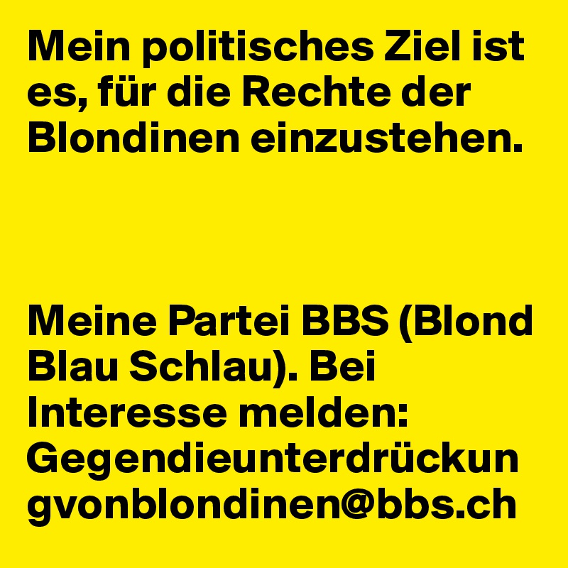 Mein politisches Ziel ist es, für die Rechte der Blondinen einzustehen. 



Meine Partei BBS (Blond Blau Schlau). Bei Interesse melden: Gegendieunterdrückungvonblondinen@bbs.ch 
