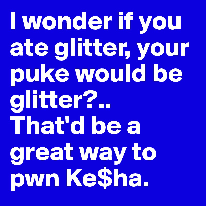 I wonder if you ate glitter, your puke would be glitter?.. 
That'd be a great way to pwn Ke$ha. 