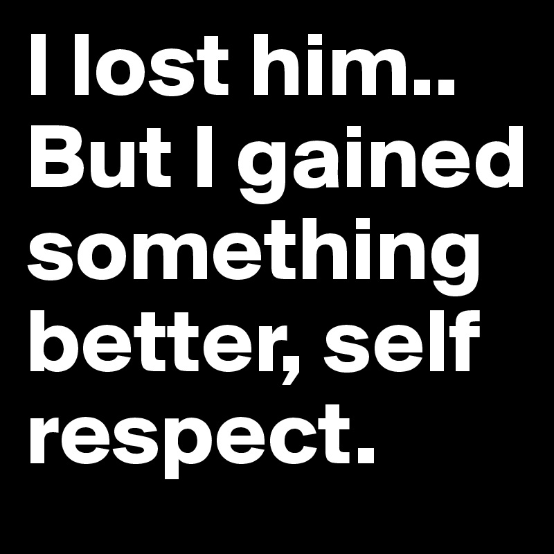 I lost him.. But I gained something better, self respect.