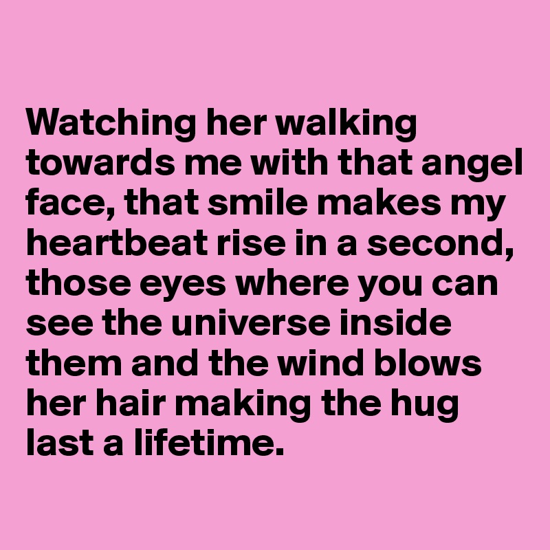 

Watching her walking towards me with that angel face, that smile makes my heartbeat rise in a second, those eyes where you can see the universe inside them and the wind blows her hair making the hug last a lifetime.
