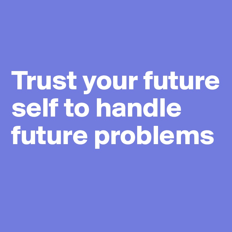 

Trust your future self to handle 
future problems

