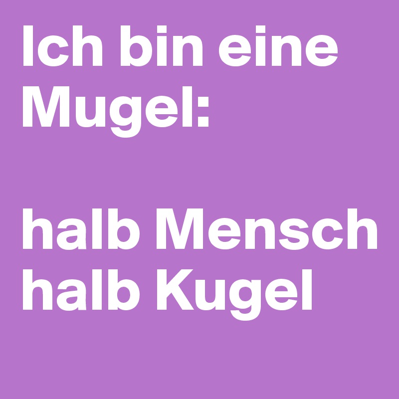 Ich bin eine Mugel: 

halb Mensch
halb Kugel 