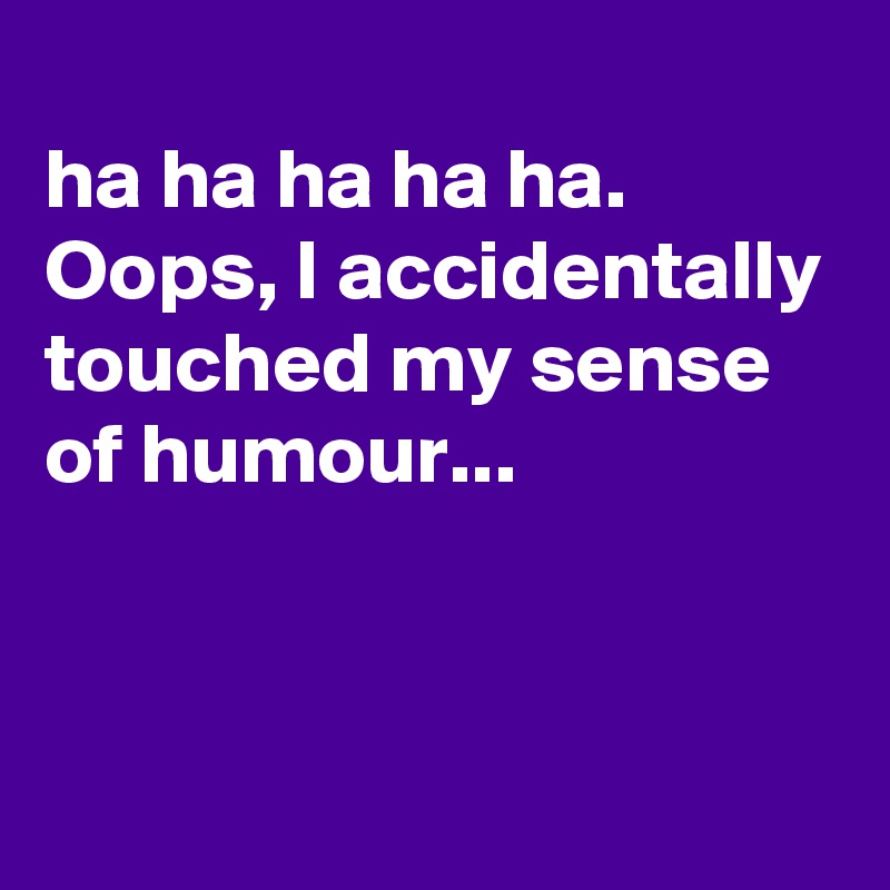 
ha ha ha ha ha.
Oops, I accidentally touched my sense of humour...


