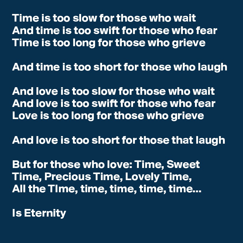 Time is too slow for those who wait
And time is too swift for those who fear
Time is too long for those who grieve

And time is too short for those who laugh

And love is too slow for those who wait
And love is too swift for those who fear
Love is too long for those who grieve

And love is too short for those that laugh

But for those who love: Time, Sweet Time, Precious Time, Lovely Time,
All the TIme, time, time, time, time...

Is Eternity  