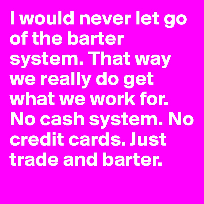 I would never let go of the barter system. That way we really do get what we work for. No cash system. No credit cards. Just trade and barter. 