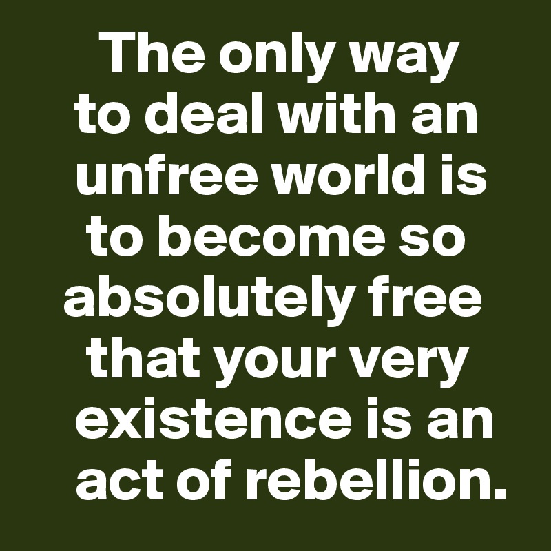       The only way 
    to deal with an      
    unfree world is 
     to become so   
   absolutely free    
     that your very    
    existence is an    
    act of rebellion.