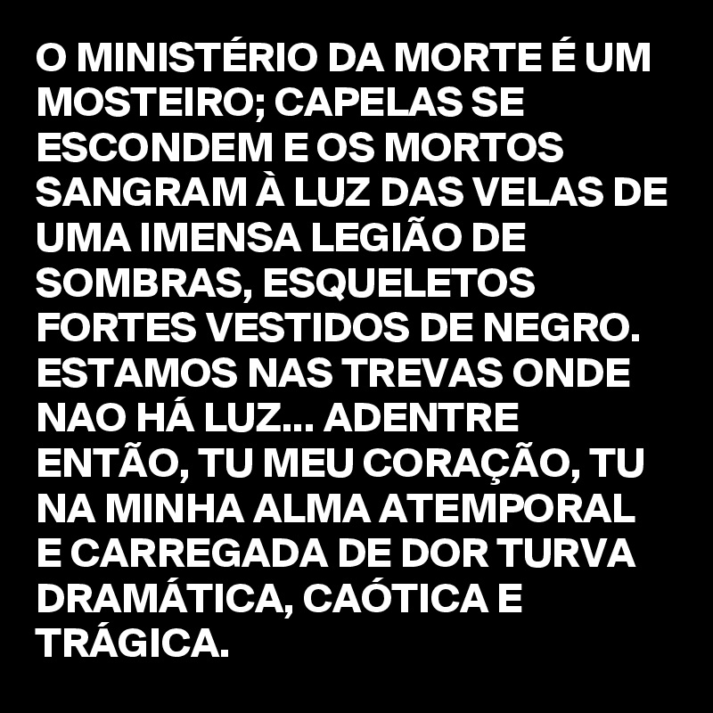 O MINISTÉRIO DA MORTE É UM MOSTEIRO; CAPELAS SE ESCONDEM E OS MORTOS SANGRAM À LUZ DAS VELAS DE UMA IMENSA LEGIÃO DE SOMBRAS, ESQUELETOS FORTES VESTIDOS DE NEGRO.
ESTAMOS NAS TREVAS ONDE NAO HÁ LUZ... ADENTRE ENTÃO, TU MEU CORAÇÃO, TU NA MINHA ALMA ATEMPORAL E CARREGADA DE DOR TURVA DRAMÁTICA, CAÓTICA E TRÁGICA.