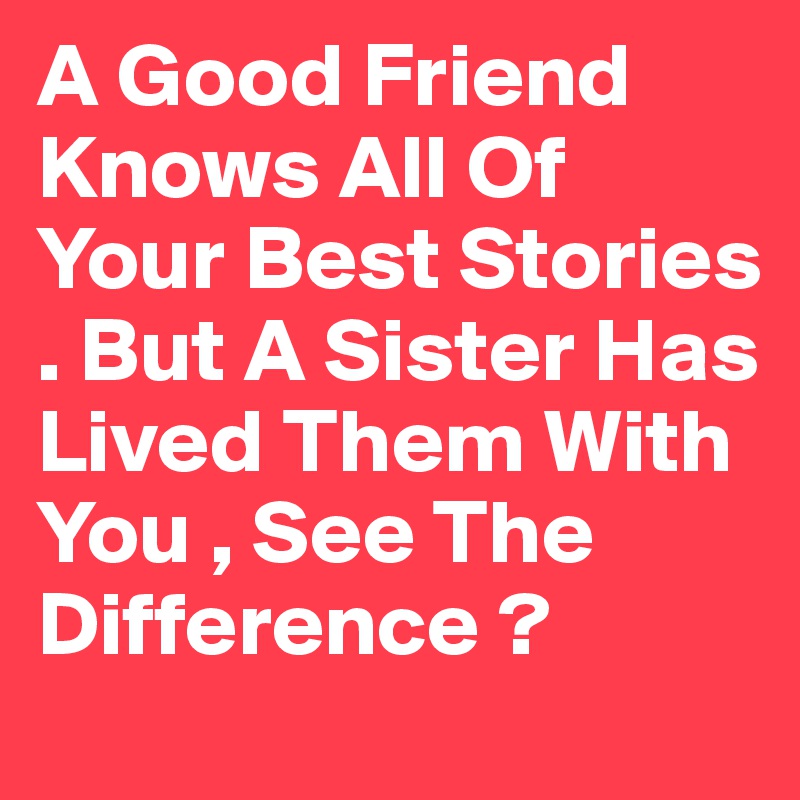 A Good Friend Knows All Of Your Best Stories . But A Sister Has Lived Them With You , See The Difference ?