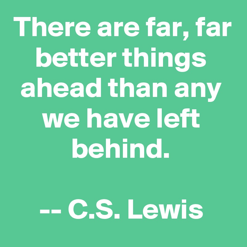 There are far, far better things ahead than any we have left behind.

-- C.S. Lewis