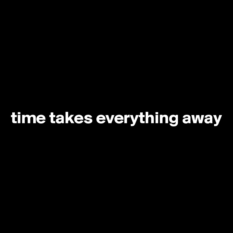 





time takes everything away




